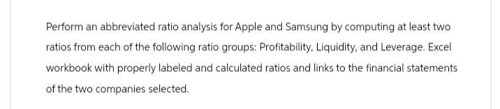 Perform an abbreviated ratio analysis for Apple and Samsung by computing at least two
ratios from each of the following ratio groups: Profitability, Liquidity, and Leverage. Excel
workbook with properly labeled and calculated ratios and links to the financial statements
of the two companies selected.