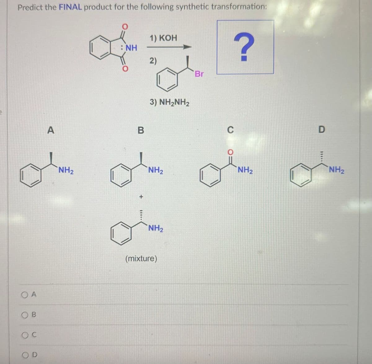 C
Predict the FINAL product for the following synthetic transformation:
: NH
of
1) KOH
2)
Br
?
A
B
oc
A
B
NH2
+
3) NH2NH2
C
D
NH2
NH2
NH2
NH2
(mixture)