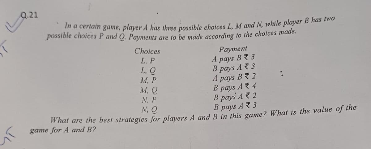 Q.21
In a certain game, player A has three possible choices L, M and N, while player B has two
possible choices P and Q. Payments are to be made according to the choices made.
Choices
L, P
سال
Payment
A
pays
B3
L, Q
B pays A3
M, P
A
pays
B2
M, Q
B
pays
A4
N. P
B pays A2
B
pays
A3
N. Q
What are the best strategies for players A and B in this game? What is the value of the
game for A and B?