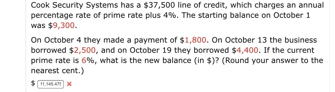 Cook Security Systems has a $37,500 line of credit, which charges an annual
percentage rate of prime rate plus 4%. The starting balance on October 1
was $9,300.
On October 4 they made a payment of $1,800. On October 13 the business
borrowed $2,500, and on October 19 they borrowed $4,400. If the current
prime rate is 6%, what is the new balance (in $)? (Round your answer to the
nearest cent.)
$ 11,145.475 X
