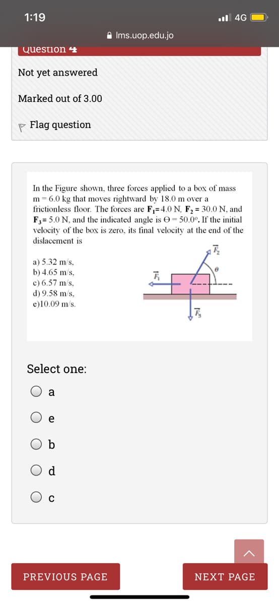1:19
ul 4G
A Ims.uop.edu.jo
Question 4
Not yet answered
Marked out of 3.00
P Flag question
In the Figure shown, three forces applied to a box of mass
m = 6.0 kg that moves rightward by 18.0 m over a
frictionless floor. The forces are F,=4.0 N, F2 = 30.0 N, and
F3= 5.0 N, and the indicated angle is O= 50.0°. If the initial
velocity of the box is zero, its final velocity at the end of the
dislacement is
a) 5.32 m/s,
b) 4.65 m/s,
c) 6.57 m/s,
d) 9.58 m/s,
e)10.09 m/s.
Select one:
a
b
PREVIOUS PAGE
NEXT PAGE
