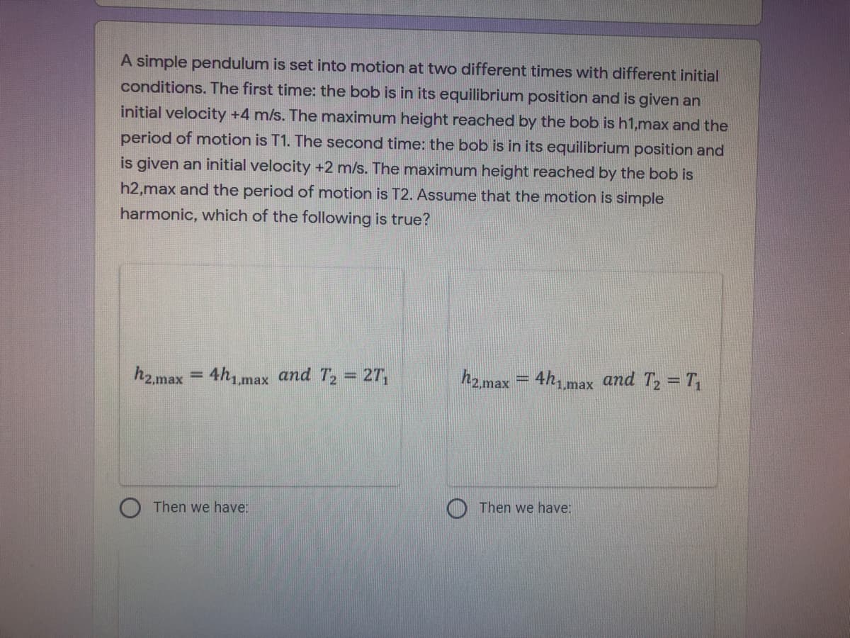 A simple pendulum is set into motion at two different times with different initial
conditions. The first time: the bob is in its equilibrium position and is given an
initial velocity +4 m/s. The maximum height reached by the bob is h1,max and the
period of motion is T1. The second time: the bob is in its equilibrium position and
is given an initial velocity +2 m/s. The maximum height reached by the bob is
h2,max and the period of motion is T2. Assume that the motion is simple
harmonic, which of the following is true?
h2.max = 4h1max and T, = 27,
h = 4hmax and T, = T
%3D
%3D
2,max
Then we have:
Then we have:
