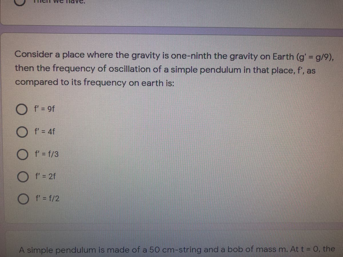 Consider a place where the gravity is one-ninth the gravity on Earth (g'= g/9),
then the frequency of oscillation of a simple pendulum in that place, f', as
compared to its frequency on earth is:
O f = 9f
O f = 4f
O f' = f/3
O f' = 2f
O f'= f/2
A simple pendulum is made of a 50 cm-string and a bob of mass m. At t = 0, the
