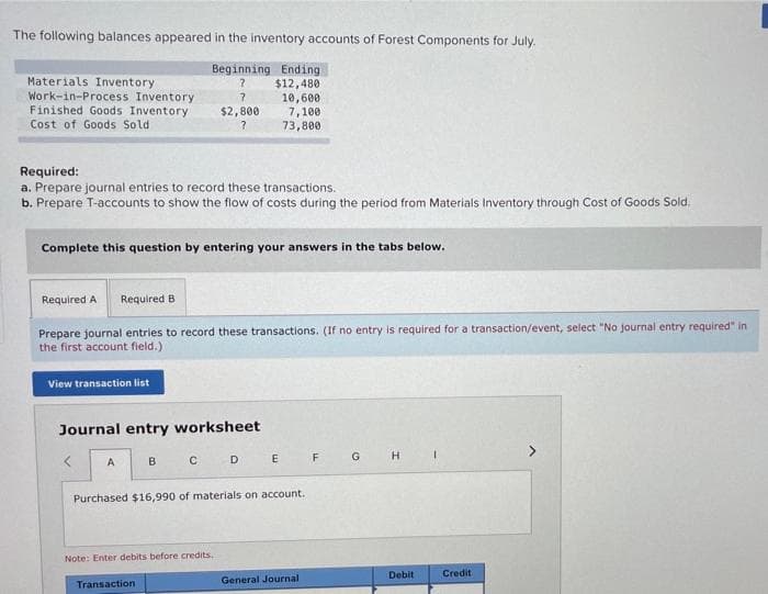 The following balances appeared in the inventory accounts of Forest Components for July.
Materials Inventory
Work-in-Process Inventory
Finished Goods Inventory
Beginning Ending
$12,480
10,600
7,100
73,800
$2,800
Cost of Goods Sold
Required:
a. Prepare journal entries to record these transactions.
b. Prepare T-accounts to show the flow of costs during the period from Materials Inventory through Cost of Goods Sold.
Complete this question by entering your answers in the tabs below.
Required A
Required B
Prepare journal entries to record these transactions. (If no entry is required for a transaction/event, select "No journal entry required" in
the first account field.)
View transaction list
Journal entry worksheet
C D
G H
A
B
E
F
Purchased $16,990 of materials on account.
Note: Enter debits before credits.
Debit
Credit
General Journal
Transaction
