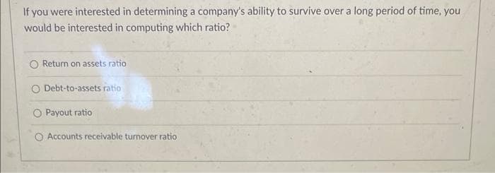 If you were interested in determining a company's ability to survive over a long period of time, you
would be interested in computing which ratio?
Return on assets ratio
O Debt-to-assets ratio
Payout ratio
Accounts receivable turnover ratio
