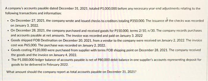 A company's accounts payable dated December 31, 2021, totaled P1.000,000 before any necessary year end adjustments relating to the
following transactions and information:
• On December 27, 2021. the company wrote and issued checks to creditors totaling P350.000. The issuance of the checks was recorded
on January 3, 2022.
• On December 28. 2021, the company purchased and received goods for P150.000, terms 2/10. n/30. The company records purchases
and accounts payable at net amounts. The invoice was recorded and paid on January 3. 2022
• Goods shipped FOB Destination on December 20, 2021. from a vendor to the company were received on January 2. 2022. The invoice
cost was P65,000. The purchase was recorded on January 2, 2022.
• Goods costing P120.000 were purchased from supplier with terms FOB shipping point on December 28, 2021. The company received
the goods and the invoice on January 4, 2022.
• The P1.000,000 ledger balance of accounts payable is net of P80.000 debit balance in one supplier's accounts representing deposit for
goods to be delivered in February 2022.
What amount should the company report as total accounts payable on December 31, 2021?

