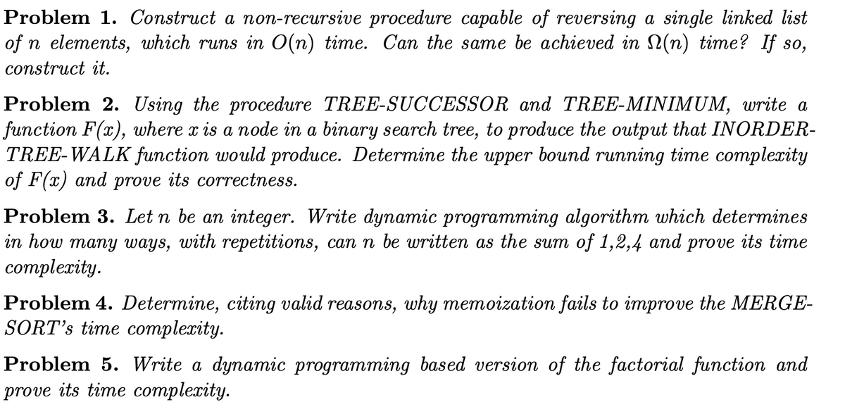 Problem 1. Construct a non-recursive procedure capable of reversing a single linked list
of n elements, which runs in O(n) time. Can the same be achieved in (n) time? If so,
construct it.
Problem 2. Using the procedure TREE-SUCCESSOR and TREE-MINIMUM, write a
function F(x), where x is a node in a binary search tree, to produce the output that INORDER-
TREE-WALK function would produce. Determine the upper bound running time complexity
of F(x) and prove its correctness.
Problem 3. Let n be an integer. Write dynamic programming algorithm which determines
in how many ways, with repetitions, can n be written as the sum of 1,2,4 and prove its time
complexity.
Problem 4. Determine, citing valid reasons, why memoization fails to improve the MERGE-
SORT's time complexity.
Problem 5. Write a dynamic programming based version of the factorial function and
prove its time complexity.