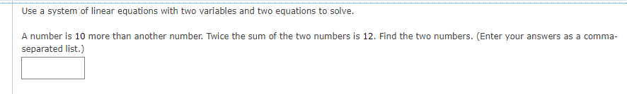 Use a system of linear equations with two variables and two equations to solve.
A number is 10 more than another number. Twice the sum of the two numbers is 12. Find the two numbers. (Enter your answers as a comma-
separated list.)

