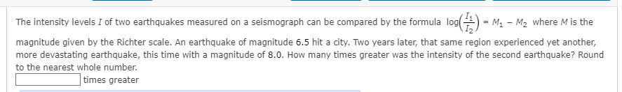 The intensity levels I of two earthquakes measured on a seismograph can be compared by the formula log() = M₁ M₂ where M is the
magnitude given by the Richter scale. An earthquake of magnitude 6.5 hit a city. Two years later, that same region experienced yet another,
more devastating earthquake, this time with a magnitude of 8.0. How many times greater was the intensity of the second earthquake? Round
to the nearest whole number.
times greater