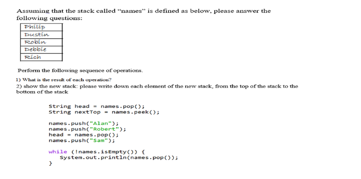 Assuming that the stack called "names" is defined as below, please answer the
following questions:
Philip
Dustin
Robin
Debbie
Rích
Perform the following sequence of operations.
1) What is the result of each operation?
2) show the new stack: please write down each element of the new stack, from the top of the stack to the
bottom of the stack
String head = names.pop();
String nextTop = names.peek();
names.push("Alan");
names.push("Robert");
head = names.pop();
names.push("Sam");
while (!names.isEmpty()) {
}
System.out.println(names.pop());