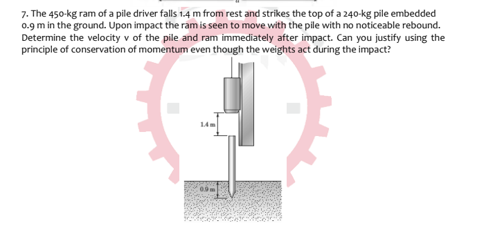 7. The 450-kg ram of a pile driver falls 1.4 m from rest and strikes the top of a 240-kg pile embedded
0.9 m in the ground. Upon impact the ram is seen to move with the pile with no noticeable rebound.
Determine the velocity v of the pile and ram immediately after impact. Can you justify using the
principle of conservation of momentum even though the weights act during the impact?
14m
0.9
