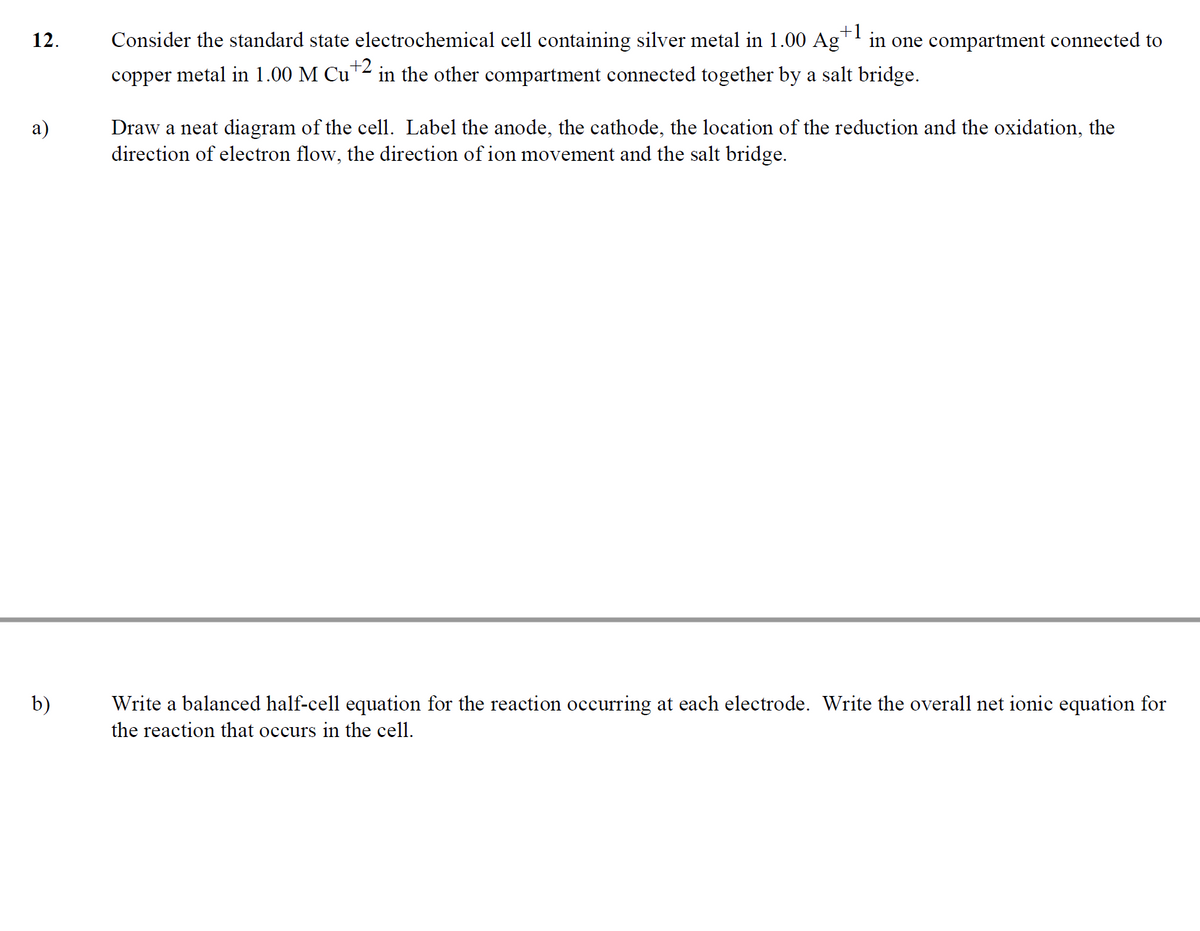 +1
12. Consider the standard state electrochemical cell containing silver metal in 1.00 Ag¹ in one compartment connected to
copper metal in 1.00 M Cu +2 in the other compartment connected together by a salt bridge.
a)
b)
Draw a neat diagram of the cell. Label the anode, the cathode, the location of the reduction and the oxidation, the
direction of electron flow, the direction of ion movement and the salt bridge.
Write a balanced half-cell equation for the reaction occurring at each electrode. Write the overall net ionic equation for
the reaction that occurs in the cell.