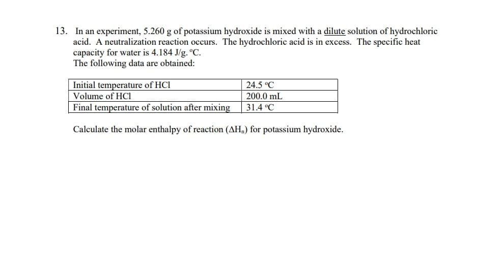 13. In an experiment, 5.260 g of potassium hydroxide is mixed with a dilute solution of hydrochloric
acid. A neutralization reaction occurs. The hydrochloric acid is in excess. The specific heat
capacity for water is 4.184 J/g. °C.
The following data are obtained:
24.5 °C
200.0 mL
31.4 °C
Initial temperature of HCI
Volume of HCI
Final temperature of solution after mixing
Calculate the molar enthalpy of reaction (AH,) for potassium hydroxide.