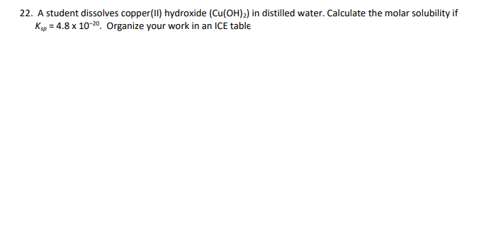 22. A student dissolves copper (II) hydroxide (Cu(OH)₂) in distilled water. Calculate the molar solubility if
Ksp = 4.8 x 10-20. Organize your work in an ICE table