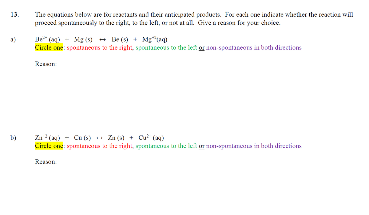 13.
a)
b)
The equations below are for reactants and their anticipated products. For each one indicate whether the reaction will
proceed spontaneously to the right, to the left, or not at all. Give a reason for your choice.
Be²+ (aq) + Mg (s) → Be (s) + Mg¹²(aq)
Circle one: spontaneous to the right, spontaneous to the left or non-spontaneous in both directions
Reason:
Zn+² (aq) + Cu (s) ↔ Zn (s) + Cu²+ (aq)
Circle one: spontaneous to the right, spontaneous to the left or non-spontaneous in both directions
Reason: