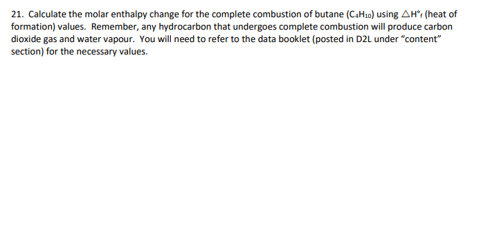 21. Calculate the molar enthalpy change for the complete combustion of butane (C4H10) using AH (heat of
formation) values. Remember, any hydrocarbon that undergoes complete combustion will produce carbon
dioxide gas and water vapour. You will need to refer to the data booklet (posted in D2L under "content"
section) for the necessary values.