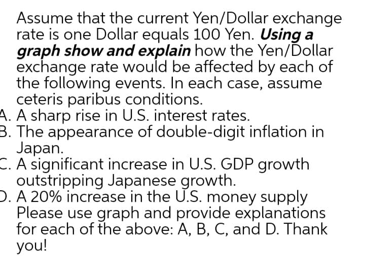 Assume that the current Yen/Dollar exchange
rate is one Dollar equals 100 Yen. Using a
graph show and explain how the Yen/Dollar
exchange rate would be affected by each of
the following events. In each case, assume
ceteris paribus conditions.
A. A sharp rise in U.S. interest rates.
3. The appearance of double-digit inflation in
Japan.
C. A significant increase in U.S. GDP growth
outstripping Japanese growth.
D. A 20% increase in the U.S. money supply
Please use graph and provide explanations
for each of the above: A, B, C, and D. Thank
you!
