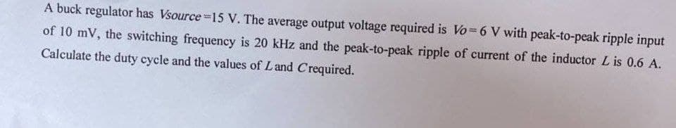 A buck regulator has Vsource 15 V. The average output voltage required is Vo=6 V with peak-to-peak ripple input
of 10 mV, the switching frequency is 20 kHz and the peak-to-peak ripple of current of the inductor L is 0.6 A.
Calculate the duty cycle and the values of Land Crequired.
