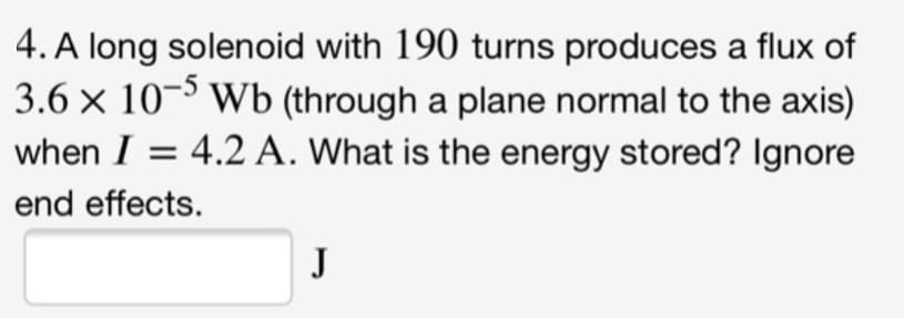 4. A long solenoid with 190 turns produces a flux of
3.6 x 10-5 Wb (through a plane normal to the axis)
when I = 4.2 A. What is the energy stored? Ignore
end effects.
J