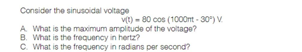Consider the sinusoidal voltage
A. What is the maximum amplitude of the voltage?
B. What is the frequency in hertz?
C. What is the frequency in radians per second?
v(t) = 80 cos (1000nt - 30°) V.