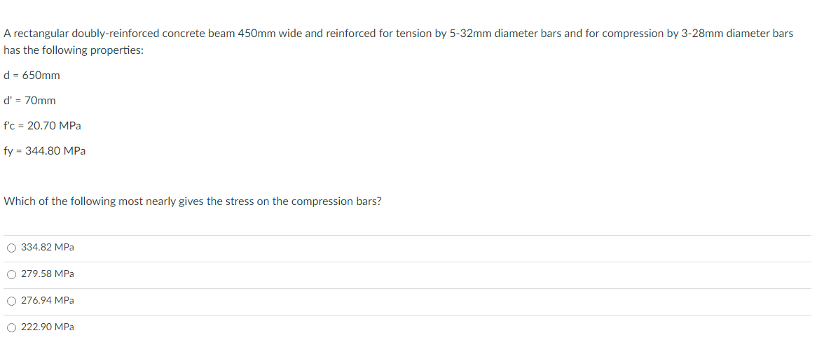 A rectangular doubly-reinforced concrete beam 450mm wide and reinforced for tension by 5-32mm diameter bars and for compression by 3-28mm diameter bars
has the following properties:
d = 650mm
d' = 70mm
f'c = 20.70 MPa
fy= 344.80 MPa
Which of the following most nearly gives the stress on the compression bars?
O 334.82 MPa
O 279.58 MPa
O 276.94 MPa
O 222.90 MPa