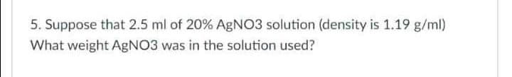 5. Suppose that 2.5 ml of 20% AgNO3 solution (density is 1.19 g/ml)
What weight AgNO3 was in the solution used?