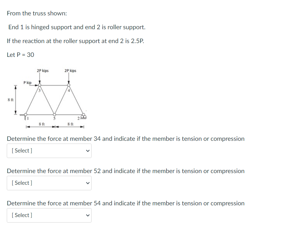 From the truss shown:
End 1 is hinged support and end 2 is roller support.
If the reaction at the roller support at end 2 is 2.5P.
Let P = 30
8 ft
P kip
2P kips
8 ft
2P kips
8 ft
Determine the force at member 34 and indicate if the member is tension or compression
[Select]
Determine the force at member 52 and indicate if the member is tension or compression
[Select]
Determine the force at member 54 and indicate if the member is tension or compression
[Select]