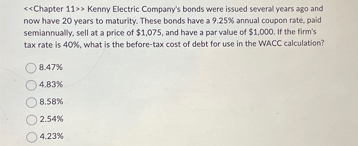 <<Chapter 11>> Kenny Electric Company's bonds were issued several years ago and
now have 20 years to maturity. These bonds have a 9.25% annual coupon rate, paid
semiannually, sell at a price of $1,075, and have a par value of $1,000. If the firm's
tax rate is 40%, what is the before-tax cost of debt for use in the WACC calculation?
8.47%
4.83%
8.58%
2.54%
4.23%