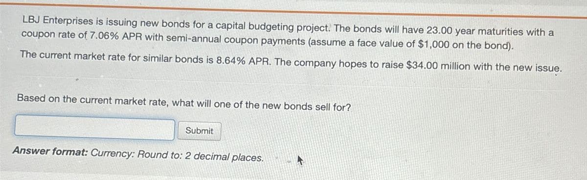 LBJ Enterprises is issuing new bonds for a capital budgeting project. The bonds will have 23.00 year maturities with a
coupon rate of 7.06% APR with semi-annual coupon payments (assume a face value of $1,000 on the bond).
The current market rate for similar bonds is 8.64% APR. The company hopes to raise $34.00 million with the new issue.
Based on the current market rate, what will one of the new bonds sell for?
Submit
Answer format: Currency: Round to: 2 decimal places.