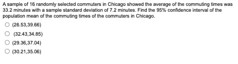 A sample of 16 randomly selected commuters in Chicago showed the average of the commuting times was
33.2 minutes with a sample standard deviation of 7.2 minutes. Find the 95% confidence interval of the
population mean of the commuting times of the commuters in Chicago.
○ (26.53,39.66)
(32.43,34.85)
(29.36,37.04)
(30.21,35.06)