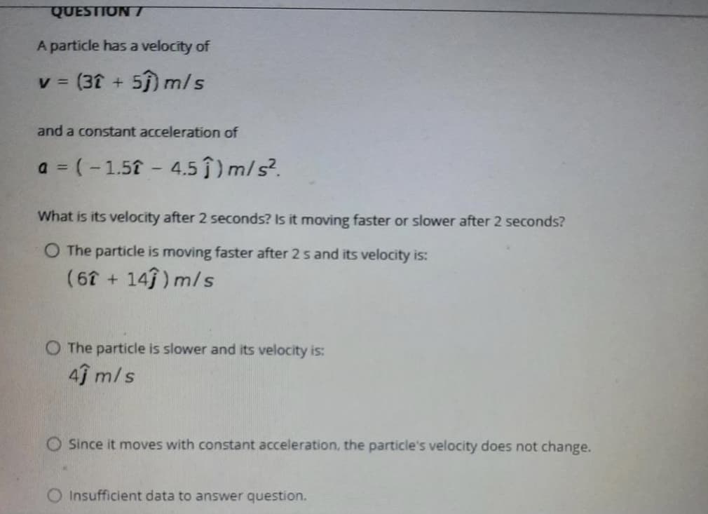 QUESTION T
A particle has a velocity of
V =
(31 + 5) m/s
and a constant acceleration of
a = (-1.51 - 4.5 ) m/s?.
What is its velocity after 2 seconds? Is it moving faster or slower after 2 seconds?
O The particle is moving faster after 2 s and its velocity is:
(6 + 14) m/s
O The particle is slower and its velocity is:
4ĵ m/s
O Since it moves with constant acceleration, the particle's velocity does not change.
O Insufficient data to answer question.
