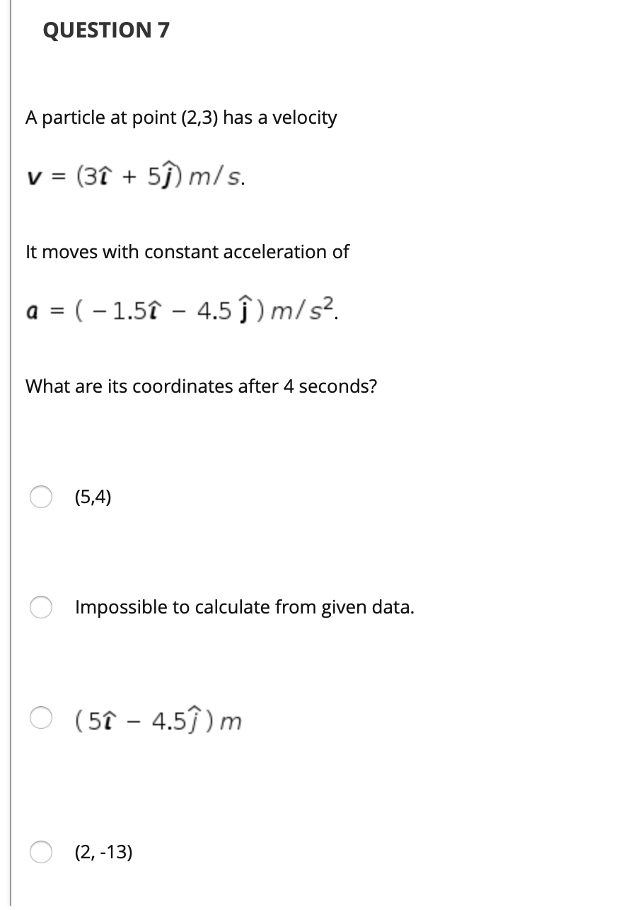 QUESTION 7
A particle at point (2,3) has a velocity
v = (3î + 5ĵ) m/s.
It moves with constant acceleration of
a = ( – 1.5î – 4.5 ĵ ) m/s².
What are its coordinates after 4 seconds?
(5,4)
Impossible to calculate from given data.
O (57 – 4.57) m
(2, -13)

