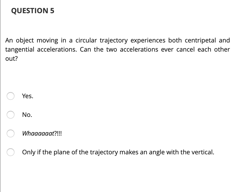 QUESTION 5
An object moving in a circular trajectory experiences both centripetal and
tangential accelerations. Can the two accelerations ever cancel each other
out?
Yes.
No.
Whaaaaaat?!!!
Only if the plane of the trajectory makes an angle with the vertical.
