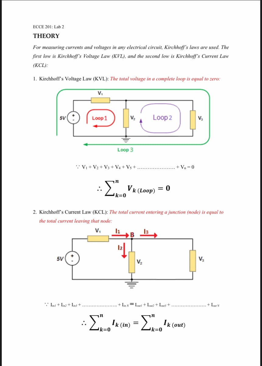 ECCE 201: Lab 2
THEORY
For measuring currents and voltages in any electrical circuit, Kirchhoff's laws are used. The
first low is Kirchhoff's Voltage Law (KVL), and the second low is Kirchhoff's Current Law
(KCL):
1. Kirchhoff's Voltage Law (KVL): The total voltage in a complete loop is equal to zero:
V,
5V
Loop 1
V2
Loop 2
Loop 3
* Vi + V2 + V3 + V4 + V5 +
- Vn = 0
in
:). Vk (Loop)
= 0
k=0
2. Kirchhoff's Current Law (KCL): The total current entering a junction (node) is equal to
the total current leaving that node:
v,
I1
13
B
5V
V2
** Ln + Lnz + Lnt +
+ Iin N= Lout/ + Iout2 + Iouts +
+ Iout N
n
:K (m)
k (out)
k=0
'k=0
