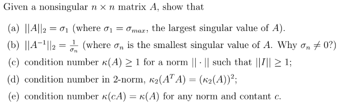 Given a nonsingular n x n matrix A, show that
(a) ||A||201 (where σ₁ = σmar, the largest singular value of A).
=
(b) ||A||2 = (where σ is the smallest singular value of A. Why σn 0?)
on
.
(c) condition number (A) ≥ 1 for a norm || || such that ||I|| ≥ 1;
(d) condition number in 2-norm, K2(ATA) = (K2(A))²;
(e) condition number (CA) = k(A) for any norm and contant c.