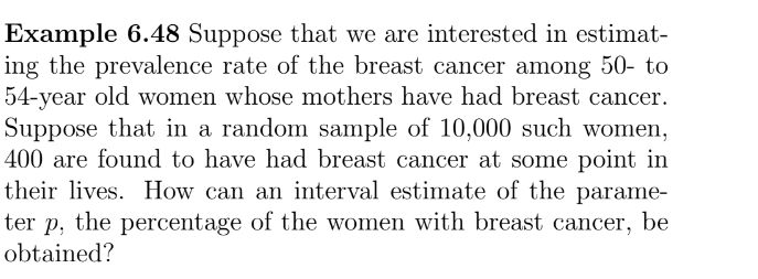 Example 6.48 Suppose that we are interested in estimat-
ing the prevalence rate of the breast cancer among 50- to
54-year old women whose mothers have had breast cancer.
Suppose that in a random sample of 10,000 such women,
400 are found to have had breast cancer at some point in
their lives. How can an interval estimate of the parame-
ter p, the percentage of the women with breast cancer, be
obtained?