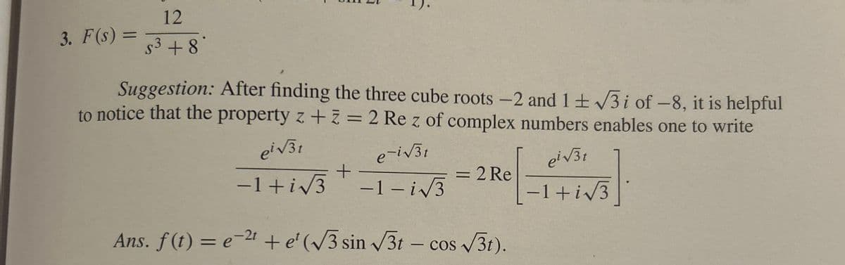 3. F(s) =
=
12
$³ +8*
Suggestion: After finding the three cube roots -2 and 1±√√3i of -8, it is helpful
to notice that the property z + z = 2 Re z of complex numbers enables one to write
ei√√31
e-i√√31
= 2 Re
ei√√3t
-1+i√3
+
-1+i√√3-1-i√√3
-2t
Ans. f(t) = e² + e' (√√3 sin √√√3t - cos √√3t).
COS