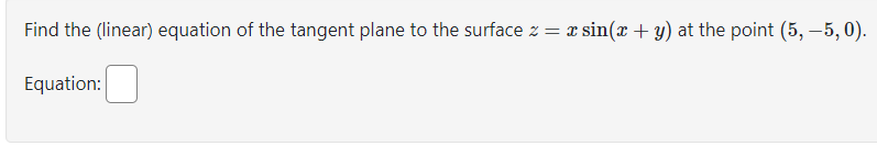 Find the (linear) equation of the tangent plane to the surface z = x sin(x + y) at the point (5, -5,0).
Equation: