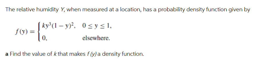The relative humidity Y, when measured at a location, has a probability density function given by
[ky³(1−y)², 0≤ y ≤ 1,
elsewhere.
f(y) =
0,
a Find the value of k that makes f (y) a density function.