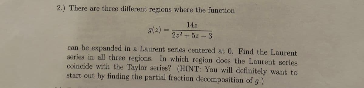 2.) There are three different regions where the function
g(z)
=
14z
2x²+5z 3
can be expanded in a Laurent series centered at 0. Find the Laurent
series in all three regions. In which region does the Laurent series
coincide with the Taylor series? (HINT: You will definitely want to
start out by finding the partial fraction decomposition of g.)