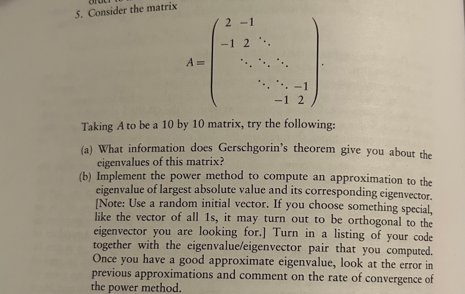 5. Consider the matrix
2-1
A =
-1 2.
-1
-1 2
Taking A to be a 10 by 10 matrix, try the following:
(a) What information does Gerschgorin's theorem give you about the
eigenvalues of this matrix?
(b) Implement the power method to compute an approximation to the
eigenvalue of largest absolute value and its corresponding eigenvector.
[Note: Use a random initial vector. If you choose something special,
like the vector of all 1s, it may turn out to be orthogonal to the
eigenvector you are looking for.] Turn in a listing of your code
together with the eigenvalue/eigenvector pair that you computed.
Once you have a good approximate eigenvalue, look at the error in
previous approximations and comment on the rate of convergence of
the power method.