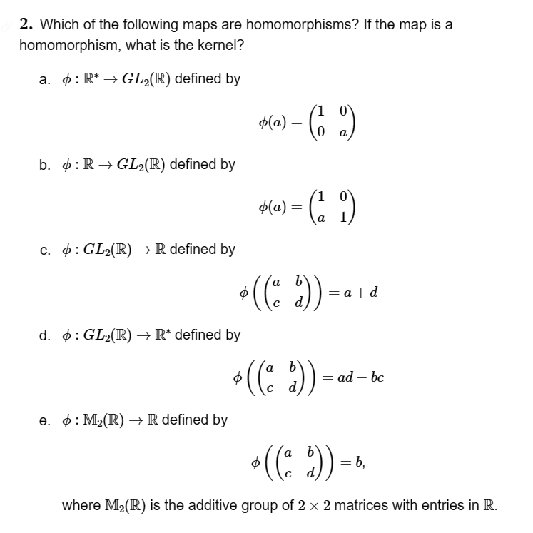 2. Which of the following maps are homomorphisms? If the map is a
homomorphism, what is the kernel?
a. : R* → GL₂(R) defined by
b. : R→GL2(R) defined by
c. : GL₂(R) → R defined by
d. : GL₂(R) → R* defined by
e. : M₂(R) → R defined by
= (1 2)
0
o(a) =
1
o(a) = = (₁9)
* ((a $)).
=a+d
a
6
¹ ((ª $)) =
ad - bc
ø ((a d)) = 6,
where M₂ (R) is the additive group of 2 × 2 matrices with entries in R.