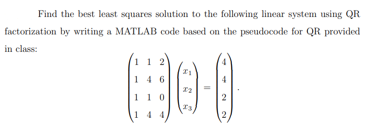 Find the best least squares solution to the following linear system using QR
factorization by writing a MATLAB code based on the pseudocode for QR provided
in class:
1 12
146
X1
=
4
HO-0
1 1 0
1 4 4
X2
x3
2
2