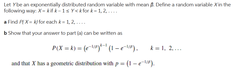 Let Ybe an exponentially distributed random variable with mean 3. Define a random variable X in the
following way: X= kif k-1 ≤Y<k for k = 1, 2, . . . .
a Find P(X= k) for each k = 1, 2,....
b Show that your answer to part (a) can be written as
P(X = k) = (e¯¹/³)^−¹ (1 – e¯¹/B), k = 1, 2,...
and that X has a geometric distribution with p = (1 − e¯¹/³).