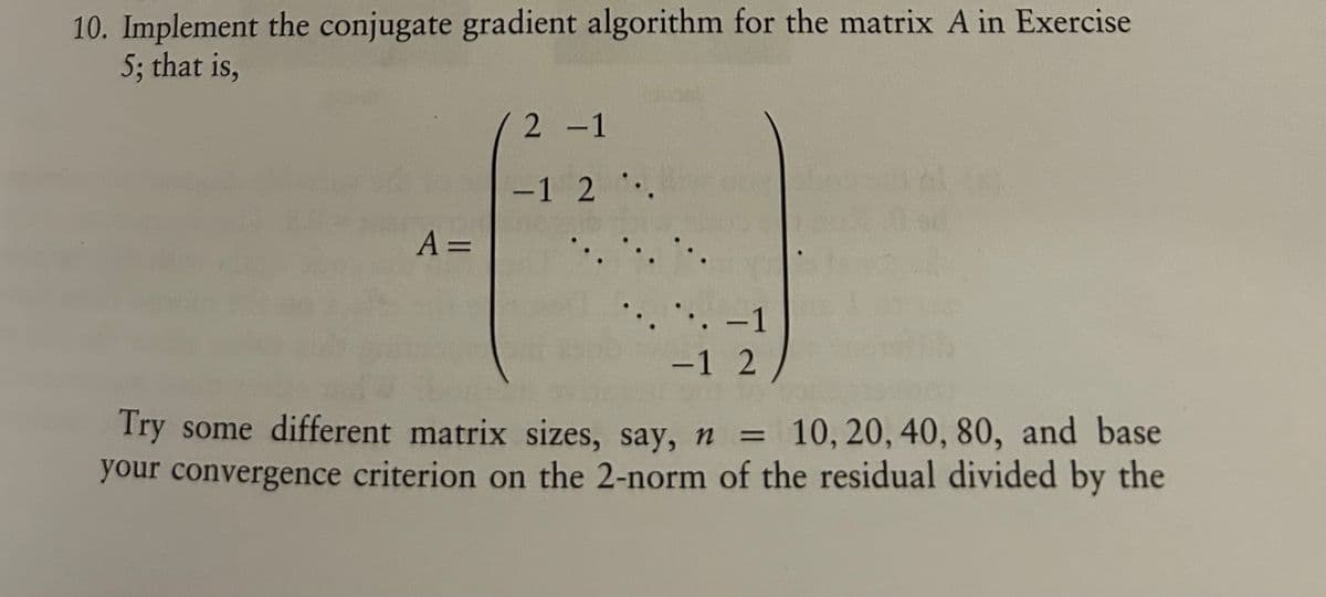 10. Implement the conjugate gradient algorithm for the matrix A in Exercise
5; that is,
A =
2-1
-1 2.
-1
-12
Try some different matrix sizes, say, n
=
10, 20, 40, 80, and base
your convergence criterion on the 2-norm of the residual divided by the