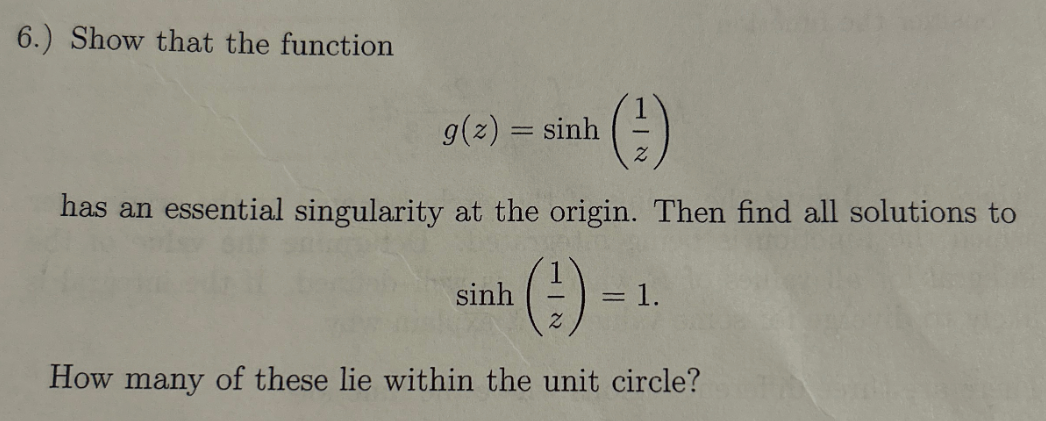6.) Show that the function
g(z)=sinh
(#)
has an essential singularity at the origin. Then find all solutions to
sinh
(#) -
= 1.
How many of these lie within the unit circle?