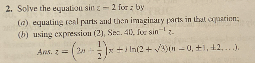 2. Solve the equation sin z = 2 for z by
TRIC
(a) equating real parts and then imaginary parts in that equation;
(b) using expression (2), Sec. 40, for sin¹ z.
Ans. z =
(2n+) л±iln(2+√√3)(n = 0, ±1, ±2, ...).