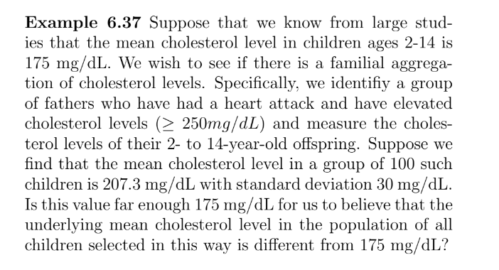 Example 6.37 Suppose that we know from large stud-
ies that the mean cholesterol level in children ages 2-14 is
175 mg/dL. We wish to see if there is a familial aggrega-
tion of cholesterol levels. Specifically, we identifiy a group
of fathers who have had a heart attack and have elevated
cholesterol levels (≥ 250mg/dL) and measure the choles-
terol levels of their 2- to 14-year-old offspring. Suppose we
find that the mean cholesterol level in a group of 100 such
children is 207.3 mg/dL with standard deviation 30 mg/dL.
Is this value far enough 175 mg/dL for us to believe that the
underlying mean cholesterol level in the population of all
children selected in this way is different from 175 mg/dL?