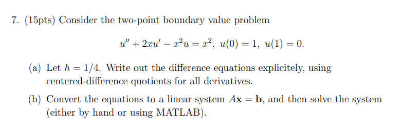 7. (15pts) Consider the two-point boundary value problem
u" + 2xu' x²u = x², u(0) = 1, u(1) = 0.
-
(a) Let h=1/4. Write out the difference equations explicitely, using
centered-difference quotients for all derivatives.
(b) Convert the equations to a linear system Ax = b, and then solve the system
(either by hand or using MATLAB).