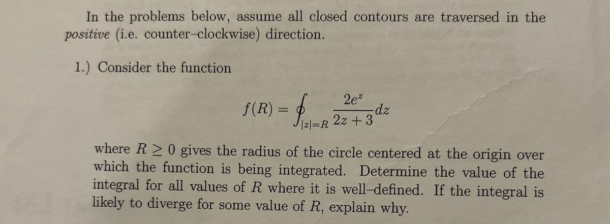 In the problems below, assume all closed contours are traversed in the
positive (i.e. counter-clockwise) direction.
1.) Consider the function
2ez
f(R) = f√ √ = R 22 + 3 dz
|2|=R
where R≥ 0 gives the radius of the circle centered at the origin over
which the function is being integrated. Determine the value of the
integral for all values of R where it is well-defined. If the integral is
likely to diverge for some value of R, explain why.